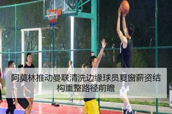阿莫林推动曼联清洗边缘球员夏窗薪资结构重整路径前瞻