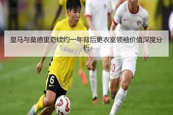 皇马与莫德里奇续约一年背后更衣室领袖价值深度分析