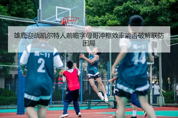 雄鹿迎战凯尔特人前瞻字母哥冲框效率能否破解联防困局