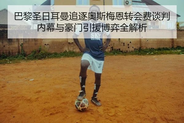 巴黎圣日耳曼追逐奥斯梅恩转会费谈判内幕与豪门引援博弈全解析