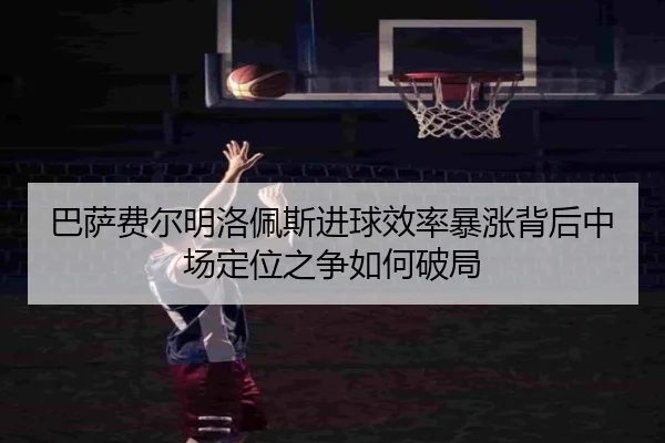 巴萨费尔明洛佩斯进球效率暴涨背后中场定位之争如何破局