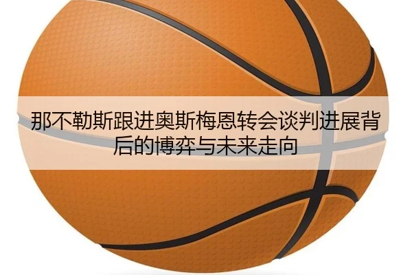 那不勒斯跟进奥斯梅恩转会谈判进展背后的博弈与未来走向