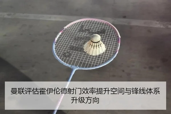 曼联评估霍伊伦德射门效率提升空间与锋线体系升级方向
