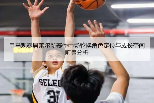 皇马观察居莱尔新赛季中场轮换角色定位与成长空间前景分析
