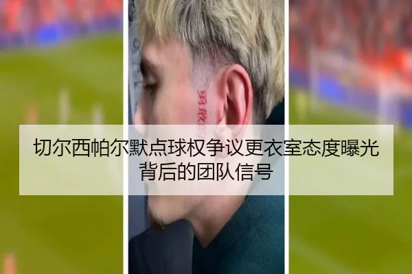 切尔西帕尔默点球权争议更衣室态度曝光背后的团队信号