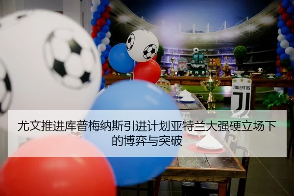 尤文推进库普梅纳斯引进计划亚特兰大强硬立场下的博弈与突破